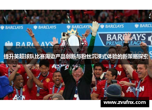 提升英超球队比赛周边产品创新与粉丝沉浸式体验的新策略探索